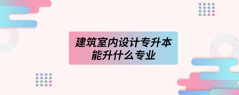 建筑室內設計專升本能升什么專業(yè)