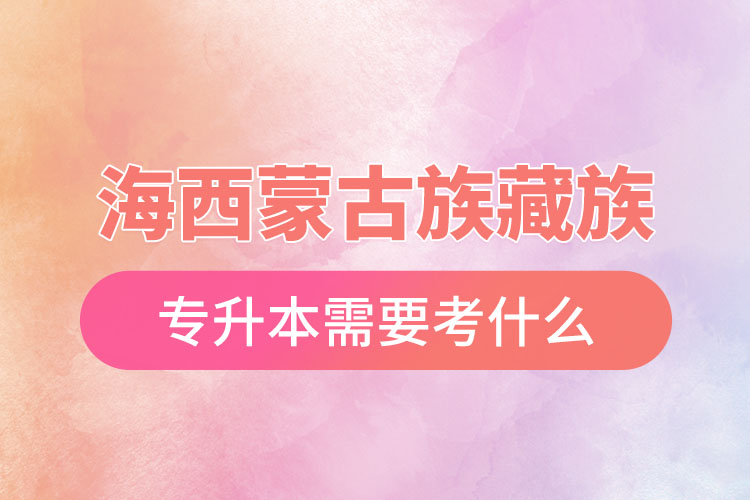 海西蒙古族藏族自治州專升本需要考什么？