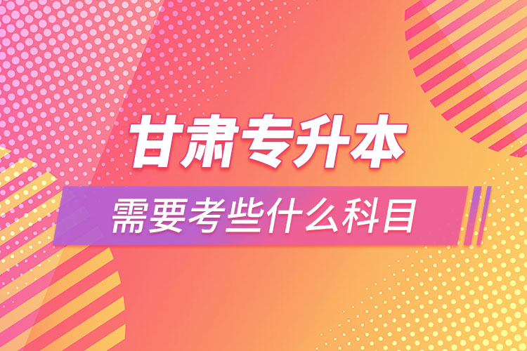 甘肅專(zhuān)升本需要考些什么科目？