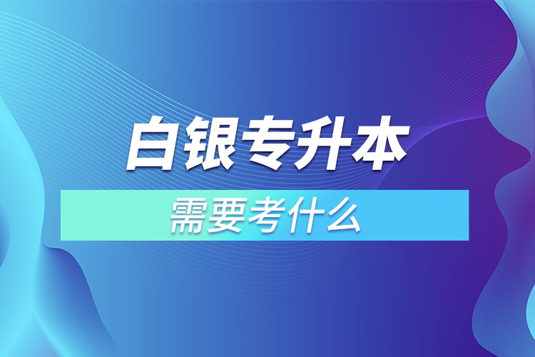 白銀專升本需要考什么？