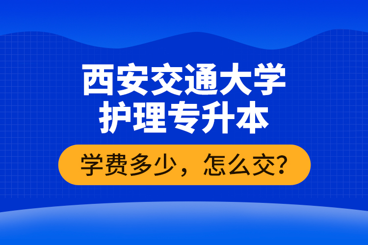 西安交通大學護理專升本學費多少，怎么交？