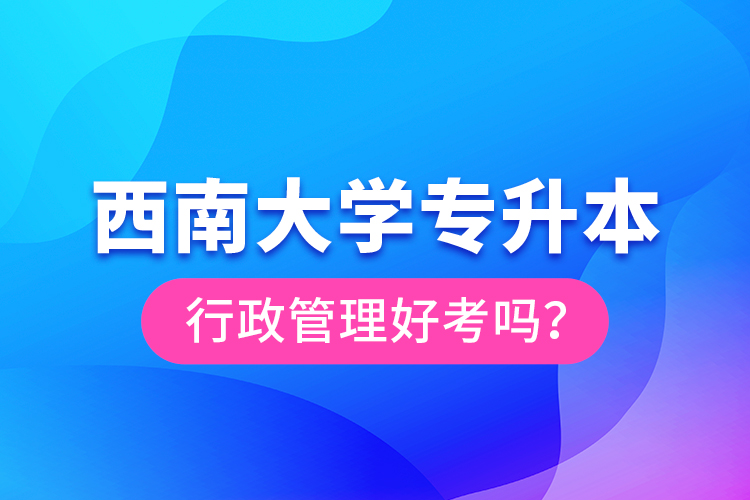 西南大學(xué)專(zhuān)升本行政管理好考嗎？