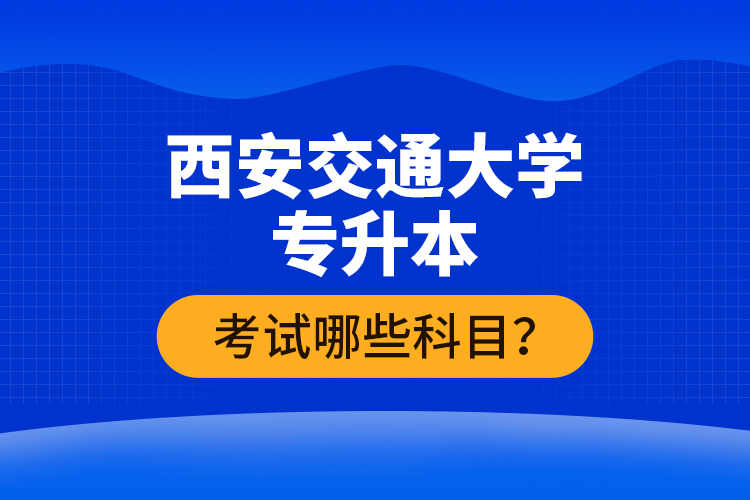 西安交通大學(xué)專升本考試哪些科目？