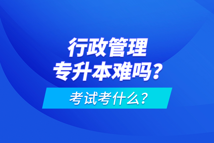 行政管理專升本難嗎？考試考什么？