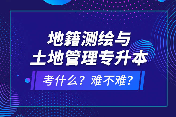 地籍測繪與土地管理專升本考什么？難不難？