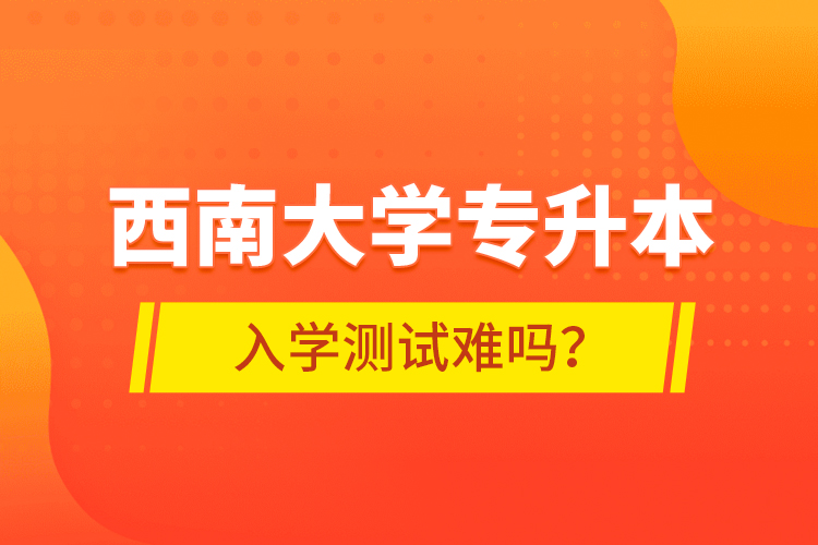 西南大學(xué)專升本入學(xué)測(cè)試難嗎？