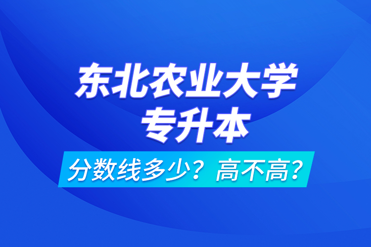 東北農(nóng)業(yè)大學(xué)專升本分?jǐn)?shù)線多少？高不高？