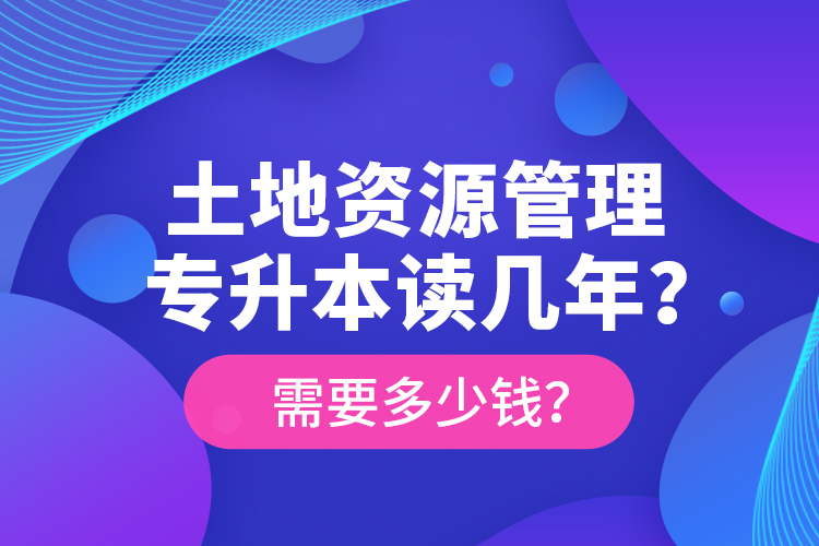 土地資源管理專升本讀幾年？需要多少錢？