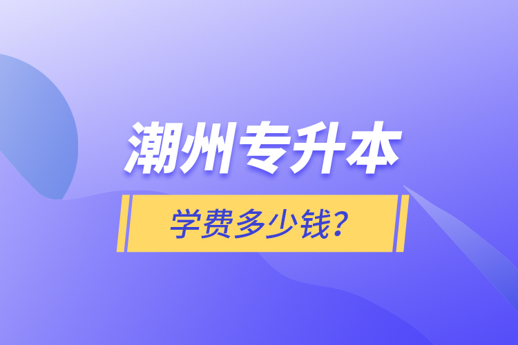 潮州專升本學(xué)費(fèi)多少錢？