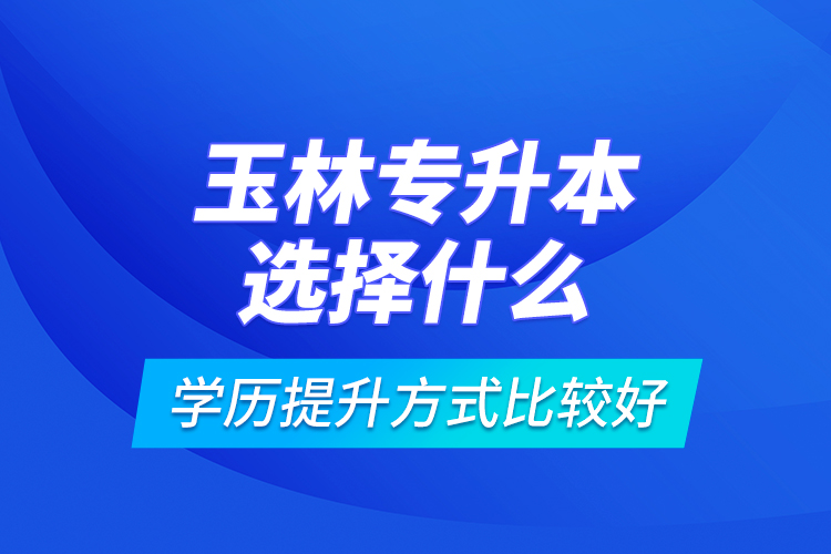 玉林專(zhuān)升本選擇什么學(xué)歷提升方式比較好？