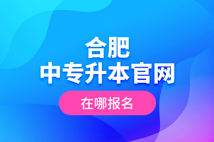 合肥中專升本官網(wǎng)，在哪報(bào)名？
