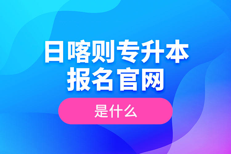日喀則專升本報(bào)名官網(wǎng)是什么？