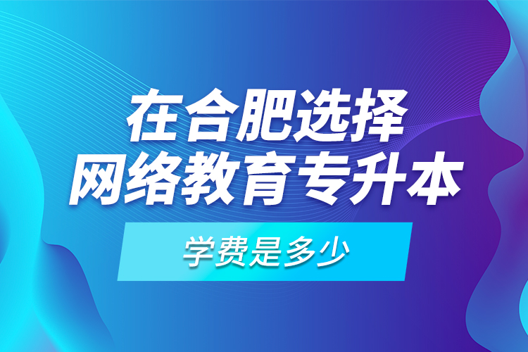 在合肥選擇網(wǎng)絡教育專升本學費是多少？
