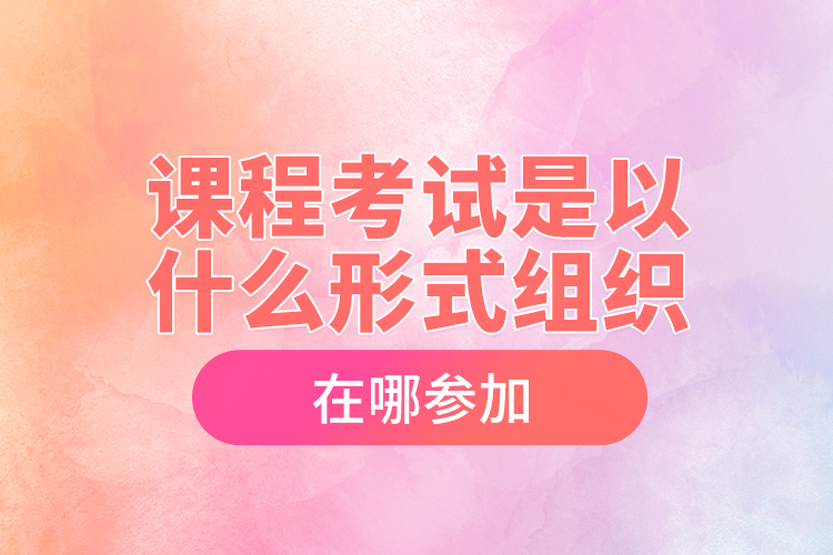 課程考試是以什么形式組織，在哪參加？
